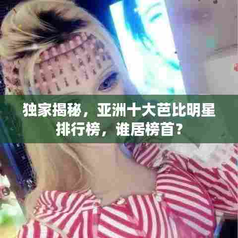 独家揭秘,亚洲十大芭比明星排行榜,谁居榜首?