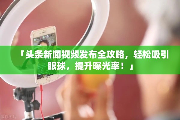 「头条新闻视频发布全攻略，轻松吸引眼球，提升曝光率！」