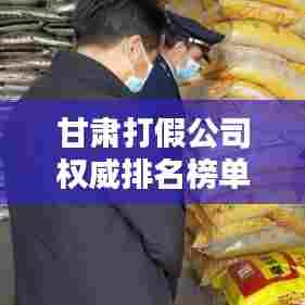 甘肃打假公司权威排名榜单揭晓!