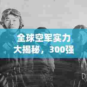 全球空军实力大揭秘,300强排名榜单重磅出炉!