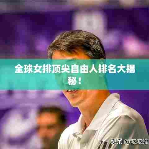 全球女排顶尖自由人排名大揭秘!