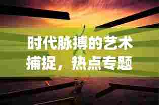 时代脉搏的艺术捕捉,热点专题摄影的魅力展现