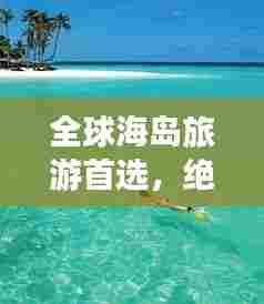 全球海岛旅游首选,绝美体验,尽享人生乐趣